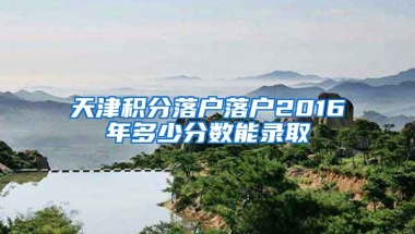 天津积分落户落户2016年多少分数能录取