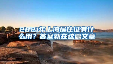 2021年上海居住证有什么用？答案就在这篇文章