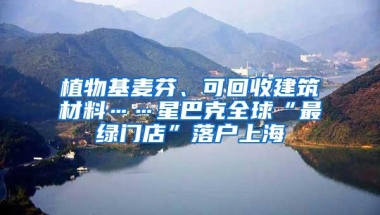 植物基麦芬、可回收建筑材料……星巴克全球“最绿门店”落户上海