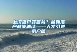 上海落户变容易？最新落户政策解读——人才引进落户篇