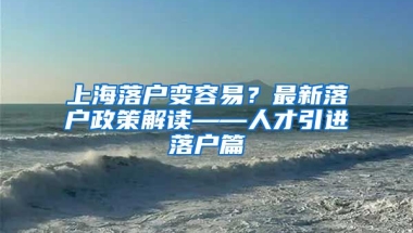 上海落户变容易？最新落户政策解读——人才引进落户篇