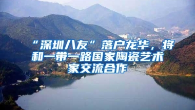 “深圳八友”落户龙华，将和一带一路国家陶瓷艺术家交流合作