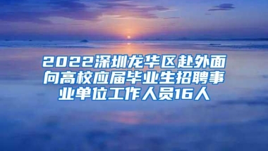 2022深圳龙华区赴外面向高校应届毕业生招聘事业单位工作人员16人