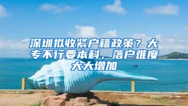 深圳拟收紧户籍政策？大专不行要本科，落户难度大大增加