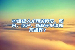 21世纪人才网关停后，积分、落户、职称等申请如何操作？