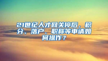 21世纪人才网关停后，积分、落户、职称等申请如何操作？