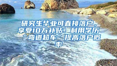 研究生毕业可直接落户，享受10万补贴！利用学历“弯道超车”提高落户概率