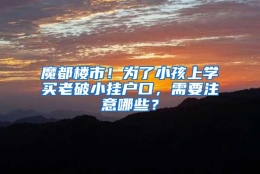 魔都楼市！为了小孩上学买老破小挂户口，需要注意哪些？