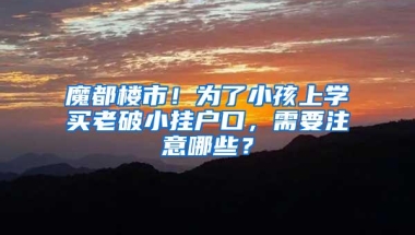 魔都楼市！为了小孩上学买老破小挂户口，需要注意哪些？