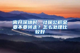 离开深圳时，社保公积金要不要转走？怎么处理比较好