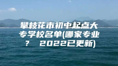 攀枝花市初中起点大专学校名单(哪家专业？ 2022已更新)