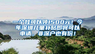 一个娃可以领1500元！今年深圳儿童补贴即将可以申请，非深户也有份！