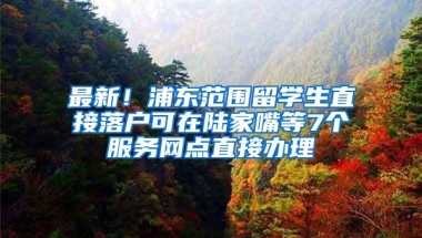 最新！浦东范围留学生直接落户可在陆家嘴等7个服务网点直接办理