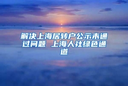 解决上海居转户公示未通过问题 上海人社绿色通道