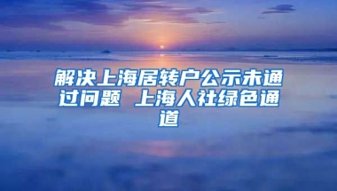 解决上海居转户公示未通过问题 上海人社绿色通道