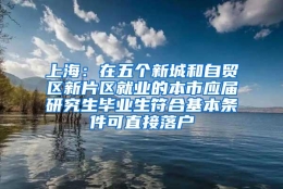 上海：在五个新城和自贸区新片区就业的本市应届研究生毕业生符合基本条件可直接落户