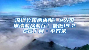 深圳公租房来啦！2人可申请两房两厅！最低15.26元／月·平方米