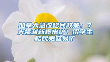 加拿大急改移民政策：7大福利新规出炉！留学生移民更容易了