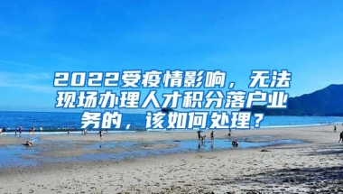 2022受疫情影响，无法现场办理人才积分落户业务的，该如何处理？