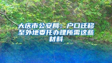 大庆市公安局：户口迁移至外地委托办理所需这些材料