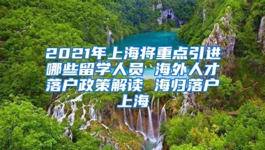 2021年上海将重点引进哪些留学人员 海外人才落户政策解读 海归落户上海