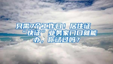 只需7个工作日！居住证“快证”业务家门口就能办，你试过吗？