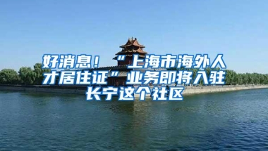 好消息！“上海市海外人才居住证”业务即将入驻长宁这个社区