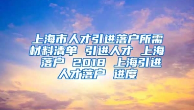 上海市人才引进落户所需材料清单 引进人才 上海 落户 2018 上海引进人才落户 进度