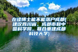 在读博士能不能落户成都(建议四川省、成都市和中国科学院，联合重建成都科技大学)