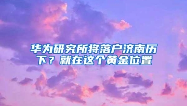 华为研究所将落户济南历下？就在这个黄金位置