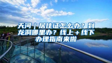 天河｜居住证怎么办？到龙洞哪里办？线上＋线下办理指南来啦