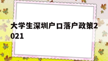 大学生深圳户口落户政策2021(本科生深圳入户条件2021新规定)