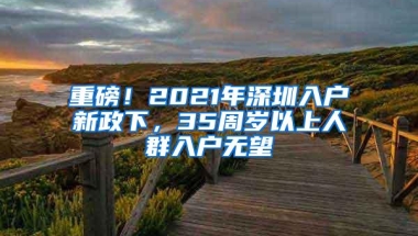 重磅！2021年深圳入户新政下，35周岁以上人群入户无望