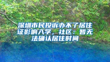 深圳市民投诉办不了居住证影响入学，社区：暂无法确认居住时间