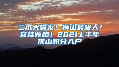 三水大爆发！狮山最吸人！容桂领跑！2021上半年佛山积分入户