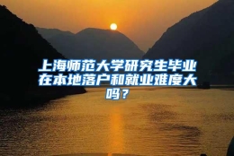 上海师范大学研究生毕业在本地落户和就业难度大吗？