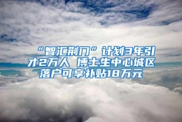 “智汇荆门”计划3年引才2万人 博士生中心城区落户可享补贴18万元