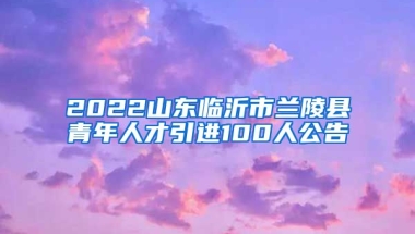 2022山东临沂市兰陵县青年人才引进100人公告