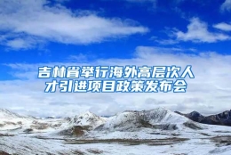 吉林省举行海外高层次人才引进项目政策发布会