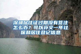 深圳居住证过期没有签注怎么办？可以补交一年社保和居住登记信息