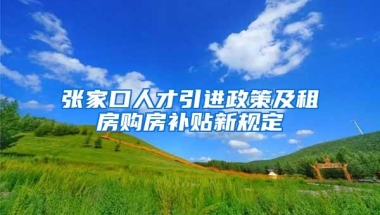 张家口人才引进政策及租房购房补贴新规定