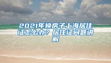 2021年换房子上海居住证怎么办？居住证问题讲解