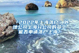 「2022年上海落户」外地公司上海分公司的员工能否申请落户上海？