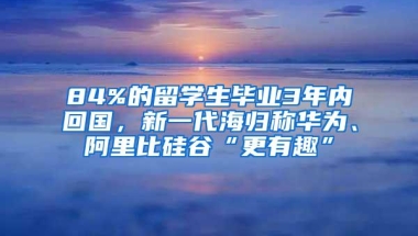 84%的留学生毕业3年内回国，新一代海归称华为、阿里比硅谷“更有趣”