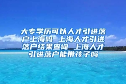 大专学历可以人才引进落户上海吗 上海人才引进落户结果查询 上海人才引进落户能带孩子吗