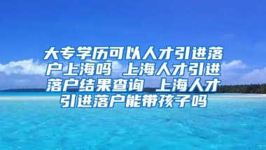 大专学历可以人才引进落户上海吗 上海人才引进落户结果查询 上海人才引进落户能带孩子吗