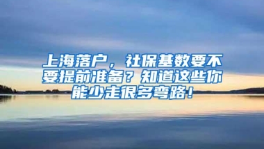 上海落户，社保基数要不要提前准备？知道这些你能少走很多弯路！