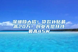 深圳放大招！贷款补贴最高20万！创业无偿扶持最高45W