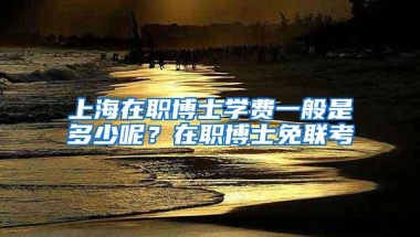 上海在职博士学费一般是多少呢？在职博士免联考