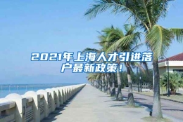 2021年上海人才引进落户最新政策！